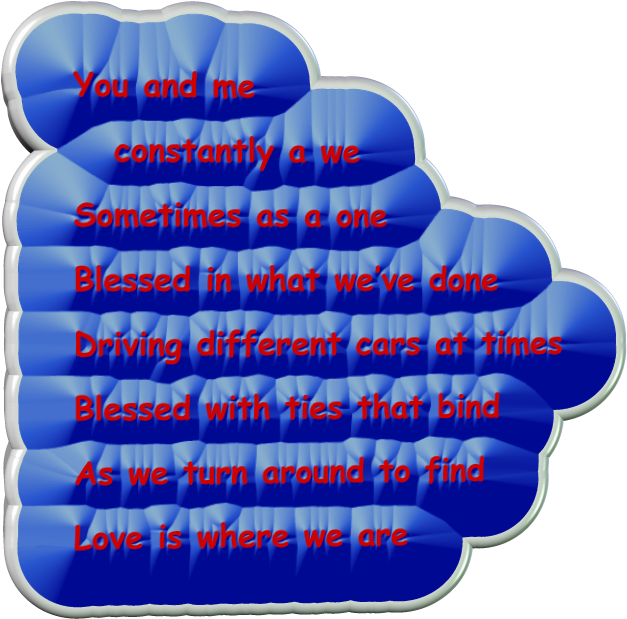 You and me 	constantly a we Sometimes as a one Blessed in what we�ve done Driving different cars at times Blessed with ties that bind As we turn around to find Love is where we are